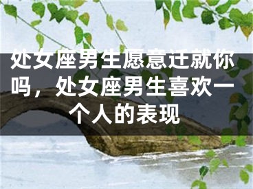 处女座男生愿意迁就你吗,处女座男生喜欢一个人的表现