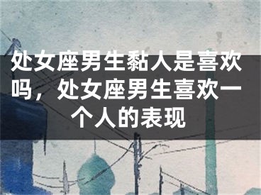 处女座男生黏人是喜欢吗,处女座男生喜欢一个人的表现
