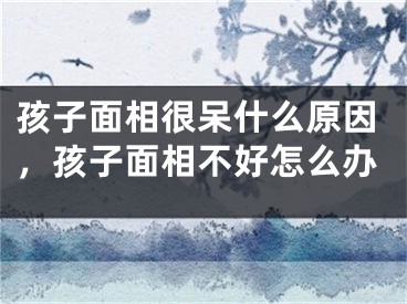 孩子面相很呆什么原因，孩子面相不好怎么办