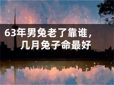 63年男兔老了靠谁，几月兔子命最好