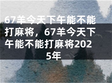 67羊今天下午能不能打麻将，67羊今天下午能不能打麻将2025年