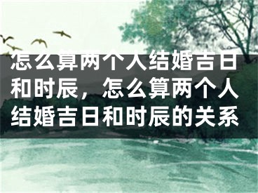 怎么算两个人结婚吉日和时辰，怎么算两个人结婚吉日和时辰的关系