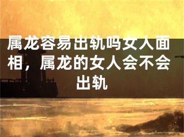 属龙容易出轨吗女人面相，属龙的女人会不会出轨