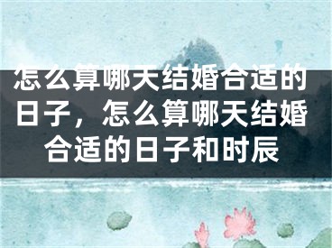 怎么算哪天结婚合适的日子，怎么算哪天结婚合适的日子和时辰