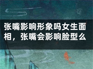 张嘴影响形象吗女生面相，张嘴会影响脸型么