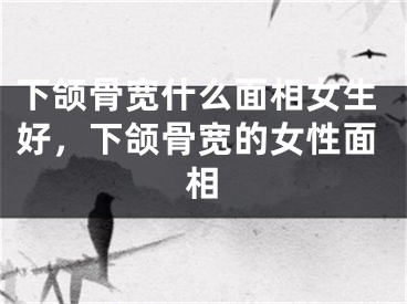 下颌骨宽什么面相女生好，下颌骨宽的女性面相