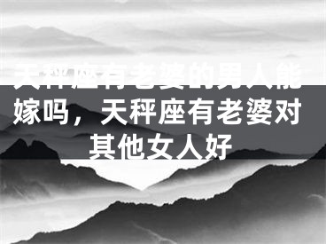 天秤座有老婆的男人能嫁吗，天秤座有老婆对其他女人好