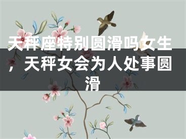 天秤座特别圆滑吗女生,天秤女会为人处事圆滑