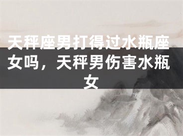 天秤座男打得过水瓶座女吗，天秤男伤害水瓶女