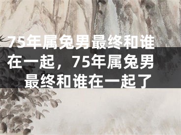75年属兔男最终和谁在一起，75年属兔男最终和谁在一起了