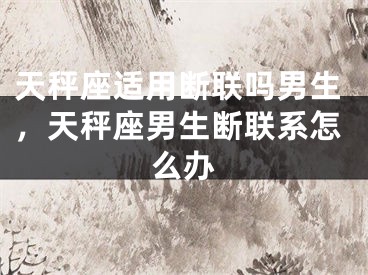 天秤座适用断联吗男生，天秤座男生断联系怎么办