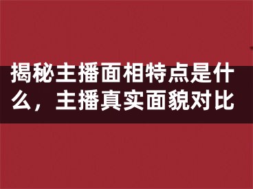 揭秘主播面相特点是什么，主播真实面貌对比