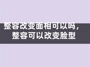 整容改变面相可以吗,整容可以改变脸型