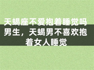 天蝎座不爱抱着睡觉吗男生，天蝎男不喜欢抱着女人睡觉