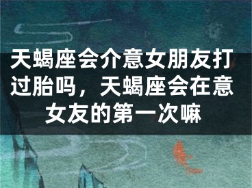天蝎座会介意女朋友打过胎吗,天蝎座会在意女友的第一次嘛