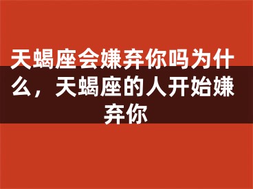 天蝎座会嫌弃你吗为什么，天蝎座的人开始嫌弃你