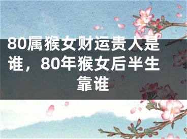 80属猴女财运贵人是谁,80年猴女后半生靠谁