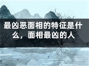 最凶恶面相的特征是什么，面相最凶的人