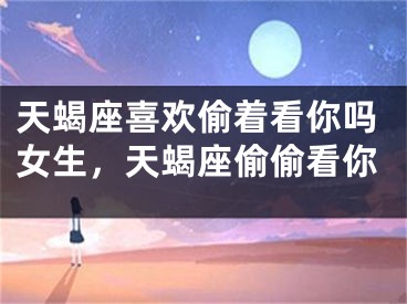 天蝎座喜欢偷着看你吗女生，天蝎座偷偷看你