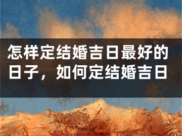 怎样定结婚吉日最好的日子，如何定结婚吉日