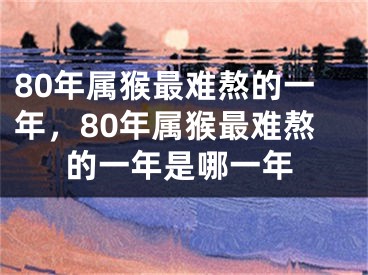 80年属猴最难熬的一年，80年属猴最难熬的一年是哪一年