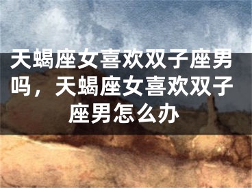 天蝎座女喜欢双子座男吗，天蝎座女喜欢双子座男怎么办