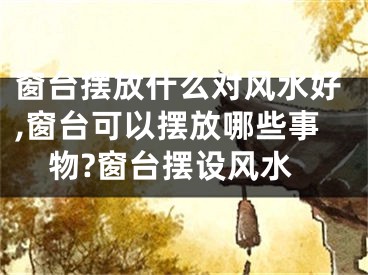 窗台摆放什么对风水好,窗台可以摆放哪些事物?窗台摆设风水