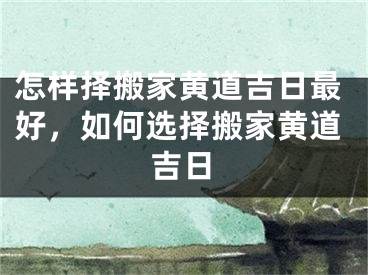 怎样择搬家黄道吉日最好，如何选择搬家黄道吉日