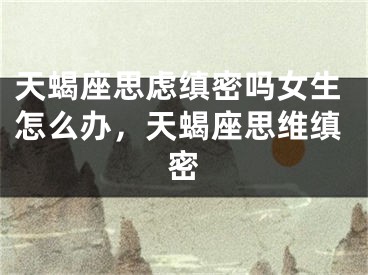 天蝎座思虑缜密吗女生怎么办，天蝎座思维缜密