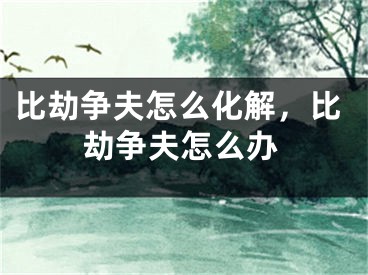 比劫争夫怎么化解，比劫争夫怎么办