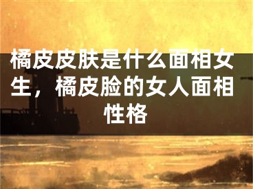 橘皮皮肤是什么面相女生，橘皮脸的女人面相性格
