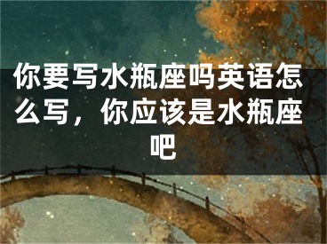 你要写水瓶座吗英语怎么写，你应该是水瓶座吧