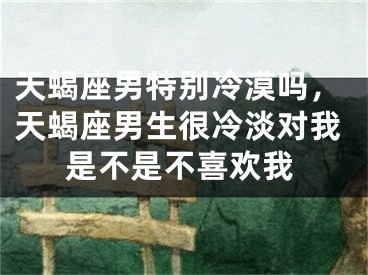 天蝎座男特别冷漠吗，天蝎座男生很冷淡对我是不是不喜欢我