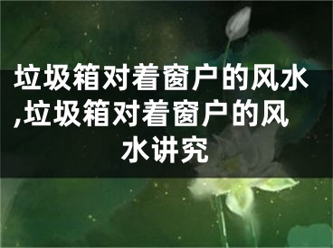 垃圾箱对着窗户的风水,垃圾箱对着窗户的风水讲究