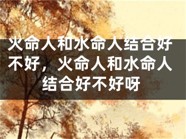 火命人和水命人结合好不好，火命人和水命人结合好不好呀