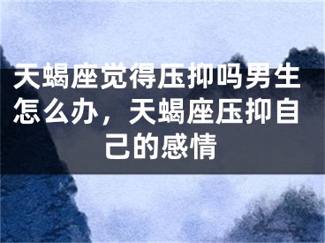 天蝎座觉得压抑吗男生怎么办,天蝎座压抑自己的感情