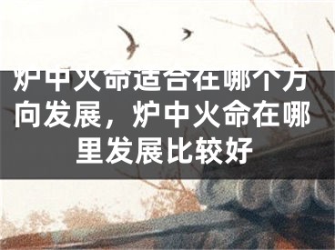 炉中火命适合在哪个方向发展,炉中火命在哪里发展比较好