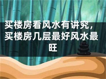 买楼房看风水有讲究，买楼房几层最好风水最旺