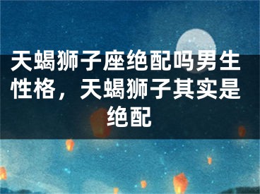 天蝎狮子座绝配吗男生性格，天蝎狮子其实是绝配