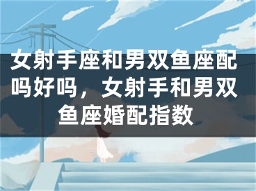 女射手座和男双鱼座配吗好吗,女射手和男双鱼座婚配指数