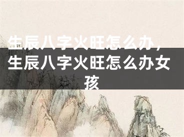 生辰八字火旺怎么办，生辰八字火旺怎么办女孩