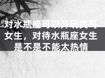 对水瓶座可以开玩笑吗女生,对待水瓶座女生是不是不能太热情