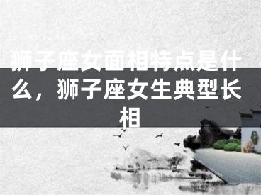 狮子座女面相特点是什么，狮子座女生典型长相