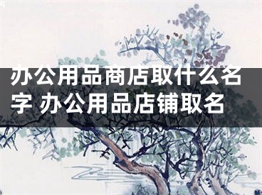 办公用品商店取什么名字 办公用品店铺取名