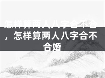 怎样算两人八字合不合，怎样算两人八字合不合婚