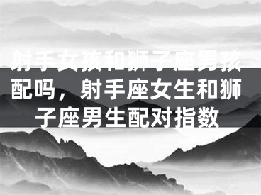 射手女孩和狮子座男孩配吗，射手座女生和狮子座男生配对指数