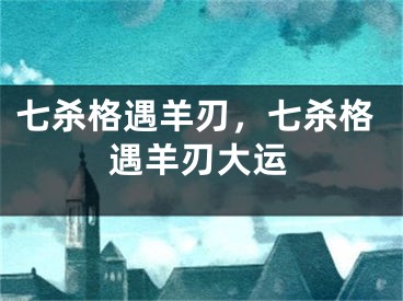 七杀格遇羊刃，七杀格遇羊刃大运