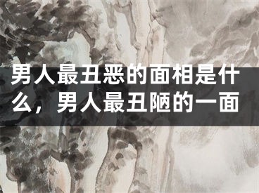 男人最丑恶的面相是什么，男人最丑陋的一面