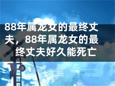 88年属龙女的最终丈夫，88年属龙女的最终丈夫好久能死亡