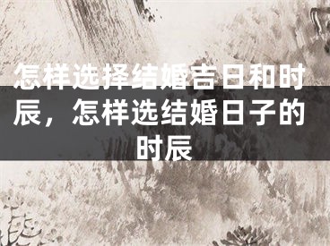 怎样选择结婚吉日和时辰，怎样选结婚日子的时辰